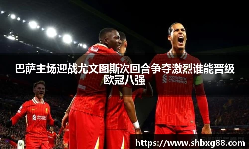 巴萨主场迎战尤文图斯次回合争夺激烈谁能晋级欧冠八强